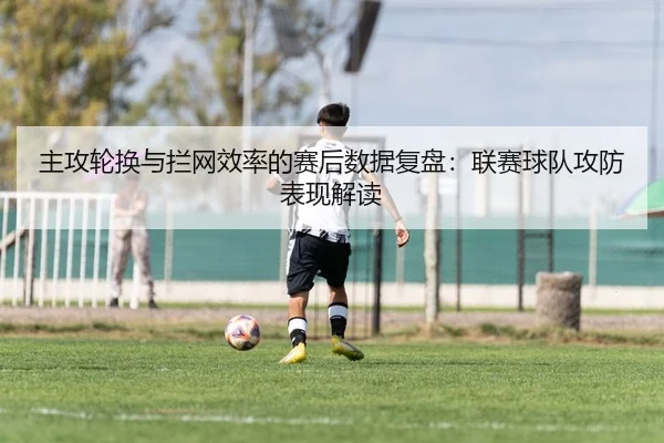 主攻轮换与拦网效率的赛后数据复盘：联赛球队攻防表现解读